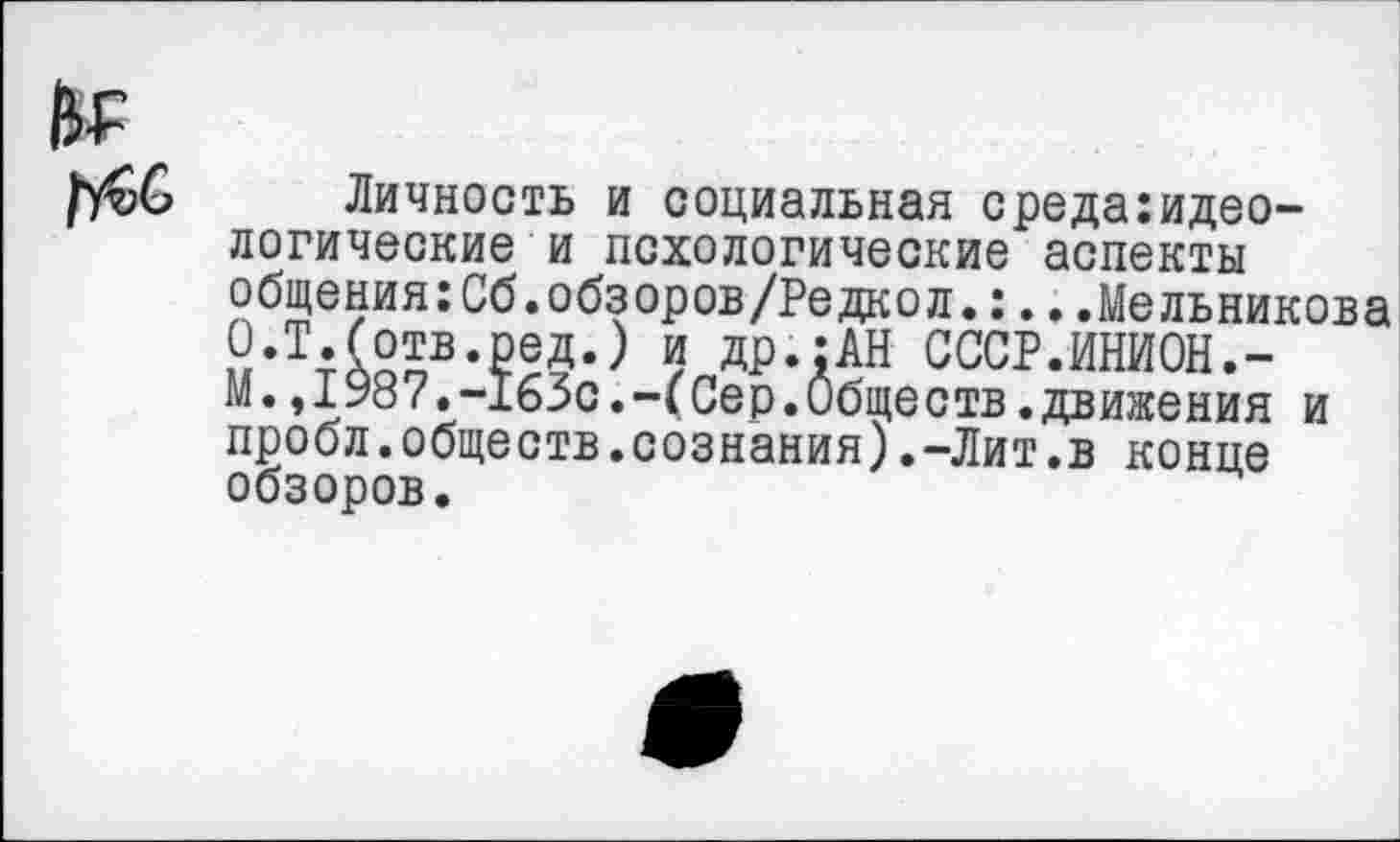 ﻿Личность и социальная среда:идео-логические и псхологические аспекты общения:Сб.обзоров/Редкол.:...Мельникова О.Т.(отв.ред.) и др.:АН СССР.ИНИОН.-М.,1987.-163с.-(Сер.Обществ.движения и пробл.обществ.сознания).-Лит.в конце обзоров.